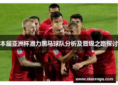 本届亚洲杯潜力黑马球队分析及晋级之路探讨