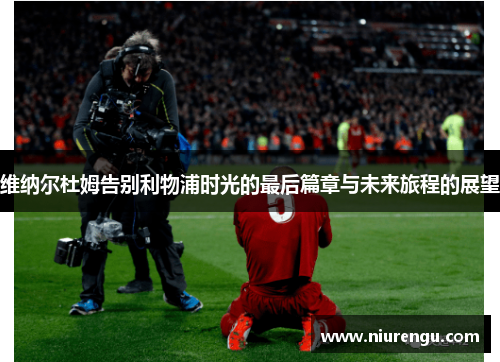 维纳尔杜姆告别利物浦时光的最后篇章与未来旅程的展望